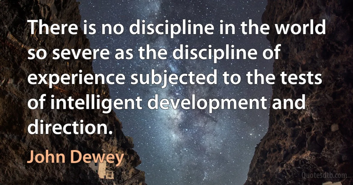 There is no discipline in the world so severe as the discipline of experience subjected to the tests of intelligent development and direction. (John Dewey)