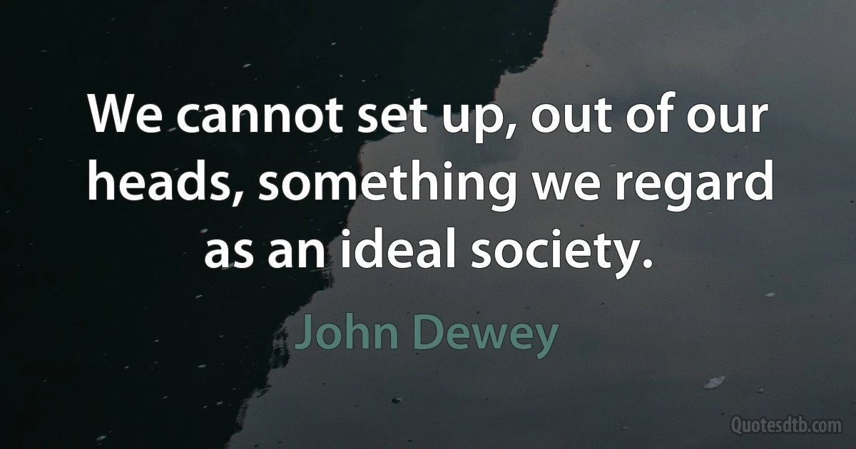 We cannot set up, out of our heads, something we regard as an ideal society. (John Dewey)