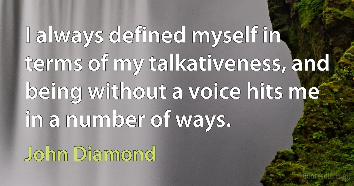 I always defined myself in terms of my talkativeness, and being without a voice hits me in a number of ways. (John Diamond)