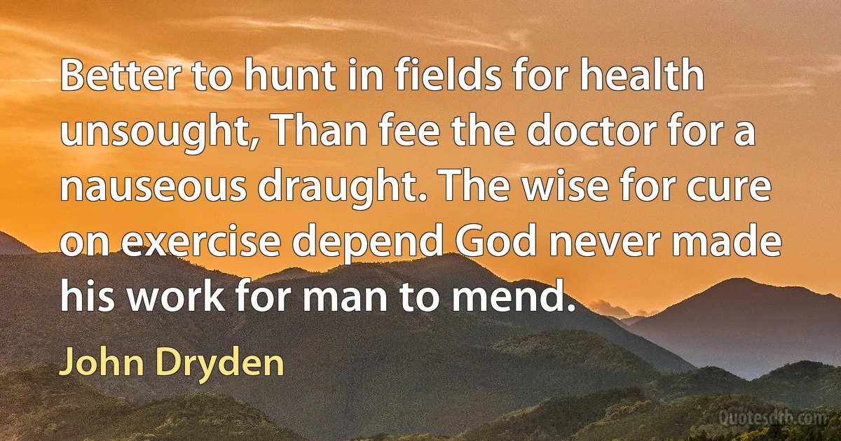 Better to hunt in fields for health unsought, Than fee the doctor for a nauseous draught. The wise for cure on exercise depend God never made his work for man to mend. (John Dryden)