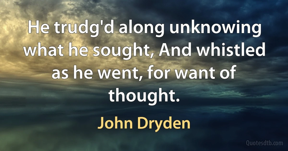 He trudg'd along unknowing what he sought, And whistled as he went, for want of thought. (John Dryden)