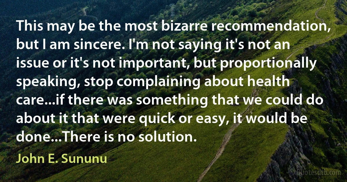 This may be the most bizarre recommendation, but I am sincere. I'm not saying it's not an issue or it's not important, but proportionally speaking, stop complaining about health care...if there was something that we could do about it that were quick or easy, it would be done...There is no solution. (John E. Sununu)