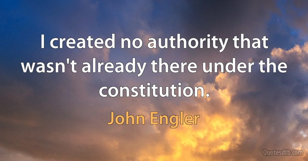 I created no authority that wasn't already there under the constitution. (John Engler)