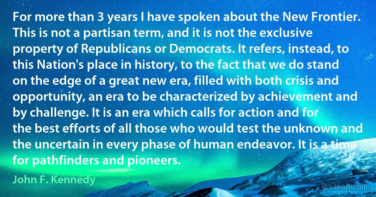 For more than 3 years I have spoken about the New Frontier. This is not a partisan term, and it is not the exclusive property of Republicans or Democrats. It refers, instead, to this Nation's place in history, to the fact that we do stand on the edge of a great new era, filled with both crisis and opportunity, an era to be characterized by achievement and by challenge. It is an era which calls for action and for the best efforts of all those who would test the unknown and the uncertain in every phase of human endeavor. It is a time for pathfinders and pioneers. (John F. Kennedy)