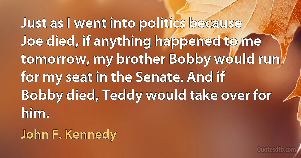 Just as I went into politics because Joe died, if anything happened to me tomorrow, my brother Bobby would run for my seat in the Senate. And if Bobby died, Teddy would take over for him. (John F. Kennedy)