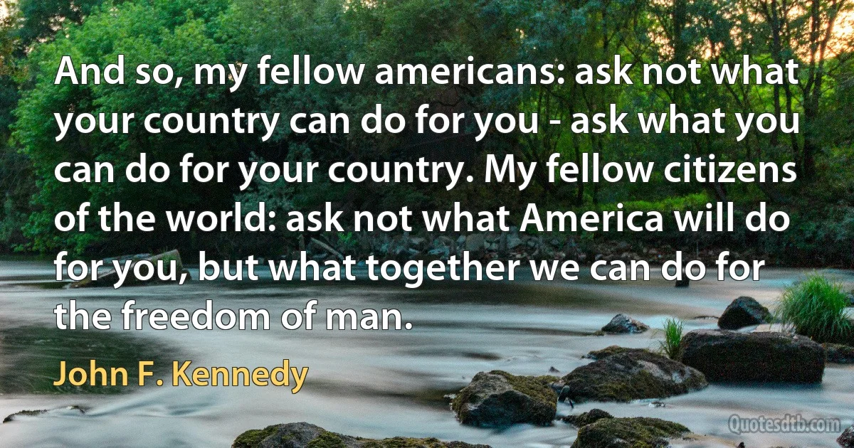 And so, my fellow americans: ask not what your country can do for you - ask what you can do for your country. My fellow citizens of the world: ask not what America will do for you, but what together we can do for the freedom of man. (John F. Kennedy)