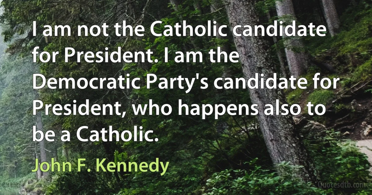 I am not the Catholic candidate for President. I am the Democratic Party's candidate for President, who happens also to be a Catholic. (John F. Kennedy)