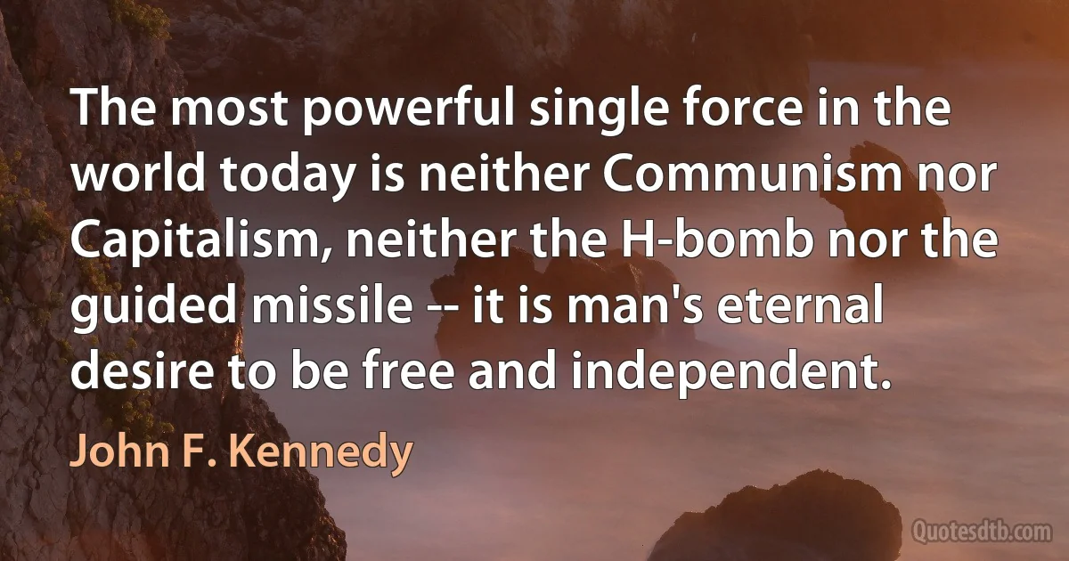 The most powerful single force in the world today is neither Communism nor Capitalism, neither the H-bomb nor the guided missile -- it is man's eternal desire to be free and independent. (John F. Kennedy)