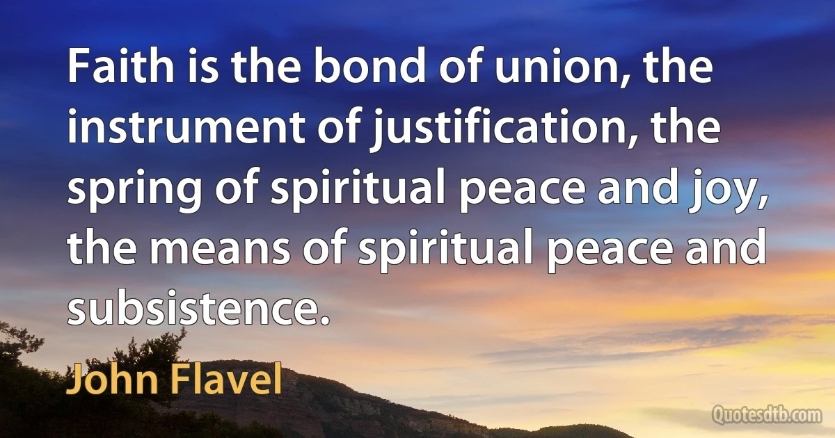 Faith is the bond of union, the instrument of justification, the spring of spiritual peace and joy, the means of spiritual peace and subsistence. (John Flavel)