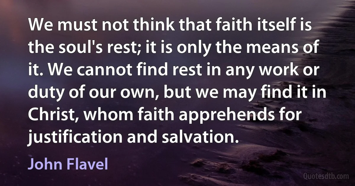 We must not think that faith itself is the soul's rest; it is only the means of it. We cannot find rest in any work or duty of our own, but we may find it in Christ, whom faith apprehends for justification and salvation. (John Flavel)