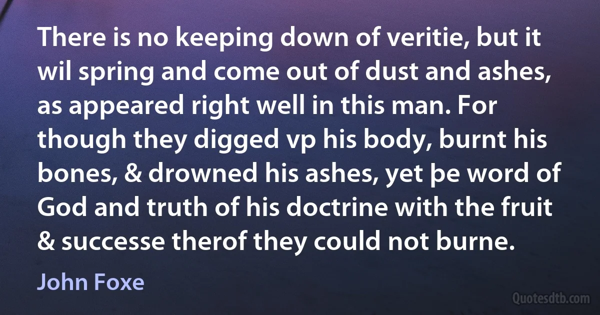 There is no keeping down of veritie, but it wil spring and come out of dust and ashes, as appeared right well in this man. For though they digged vp his body, burnt his bones, & drowned his ashes, yet þe word of God and truth of his doctrine with the fruit & successe therof they could not burne. (John Foxe)