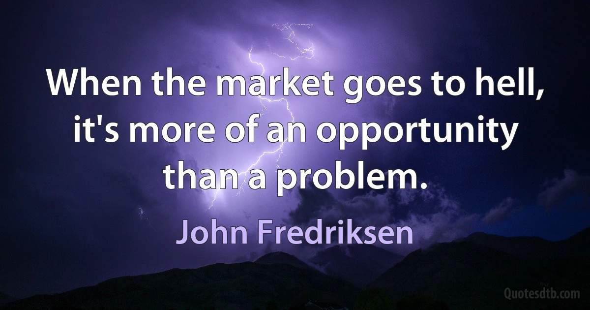 When the market goes to hell, it's more of an opportunity than a problem. (John Fredriksen)