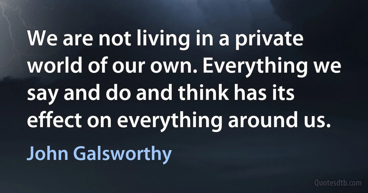 We are not living in a private world of our own. Everything we say and do and think has its effect on everything around us. (John Galsworthy)