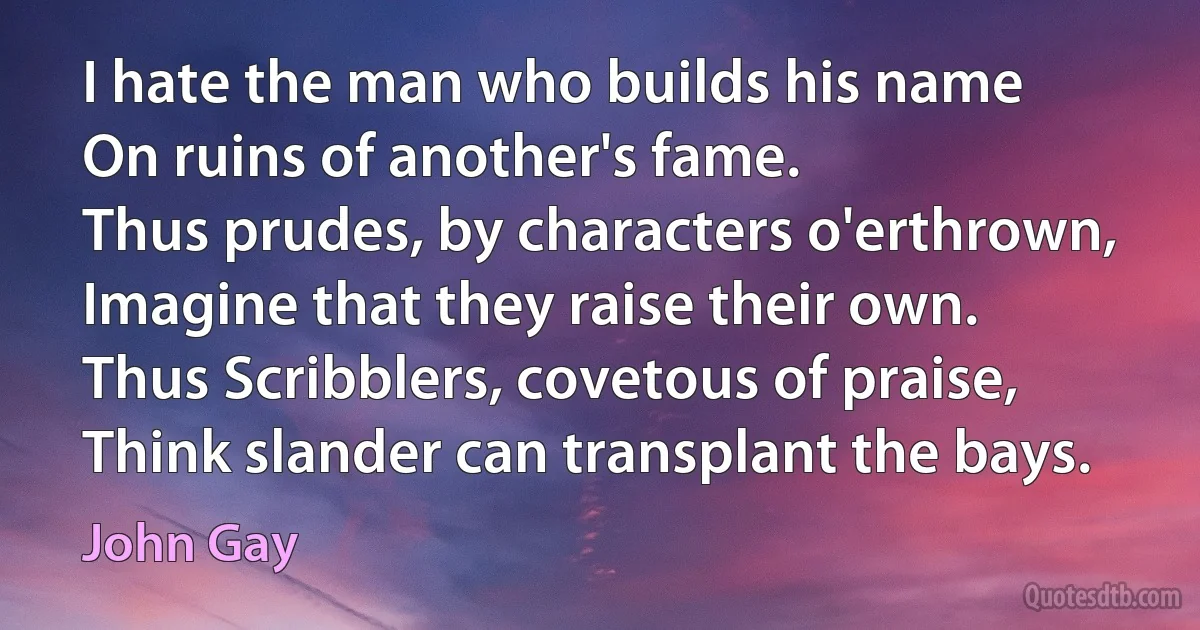 I hate the man who builds his name
On ruins of another's fame.
Thus prudes, by characters o'erthrown,
Imagine that they raise their own.
Thus Scribblers, covetous of praise,
Think slander can transplant the bays. (John Gay)