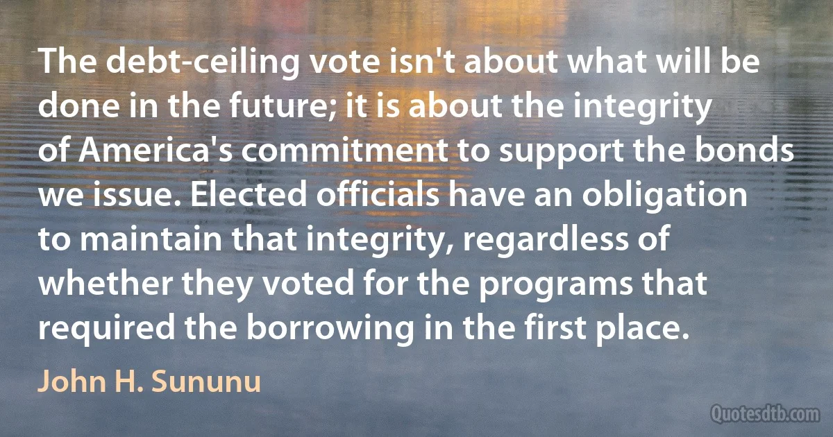 The debt-ceiling vote isn't about what will be done in the future; it is about the integrity of America's commitment to support the bonds we issue. Elected officials have an obligation to maintain that integrity, regardless of whether they voted for the programs that required the borrowing in the first place. (John H. Sununu)