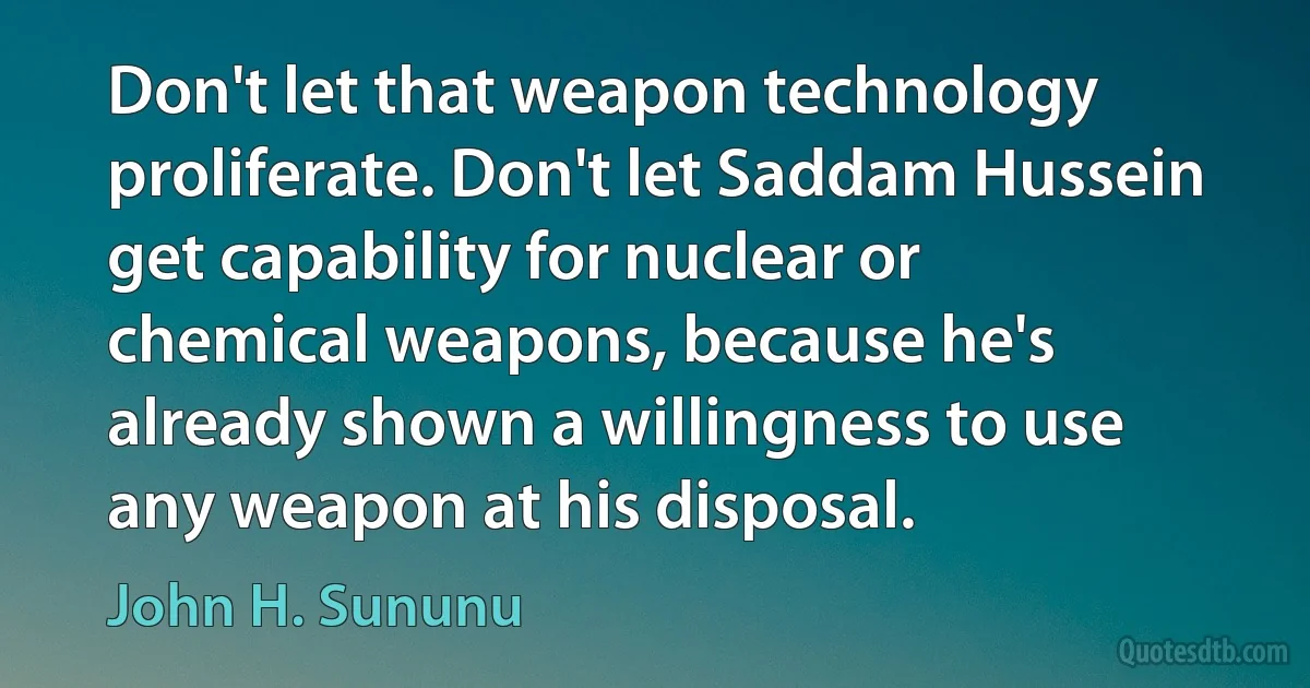 Don't let that weapon technology proliferate. Don't let Saddam Hussein get capability for nuclear or chemical weapons, because he's already shown a willingness to use any weapon at his disposal. (John H. Sununu)