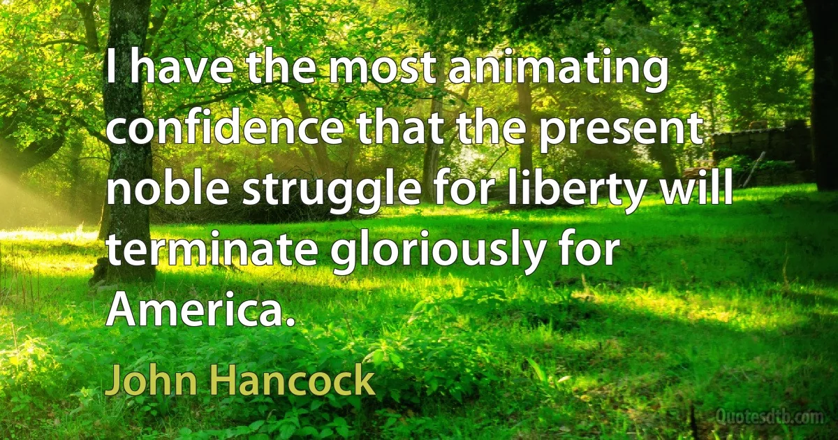 I have the most animating confidence that the present noble struggle for liberty will terminate gloriously for America. (John Hancock)