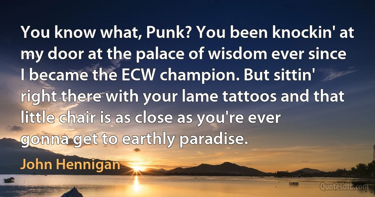 You know what, Punk? You been knockin' at my door at the palace of wisdom ever since I became the ECW champion. But sittin' right there with your lame tattoos and that little chair is as close as you're ever gonna get to earthly paradise. (John Hennigan)