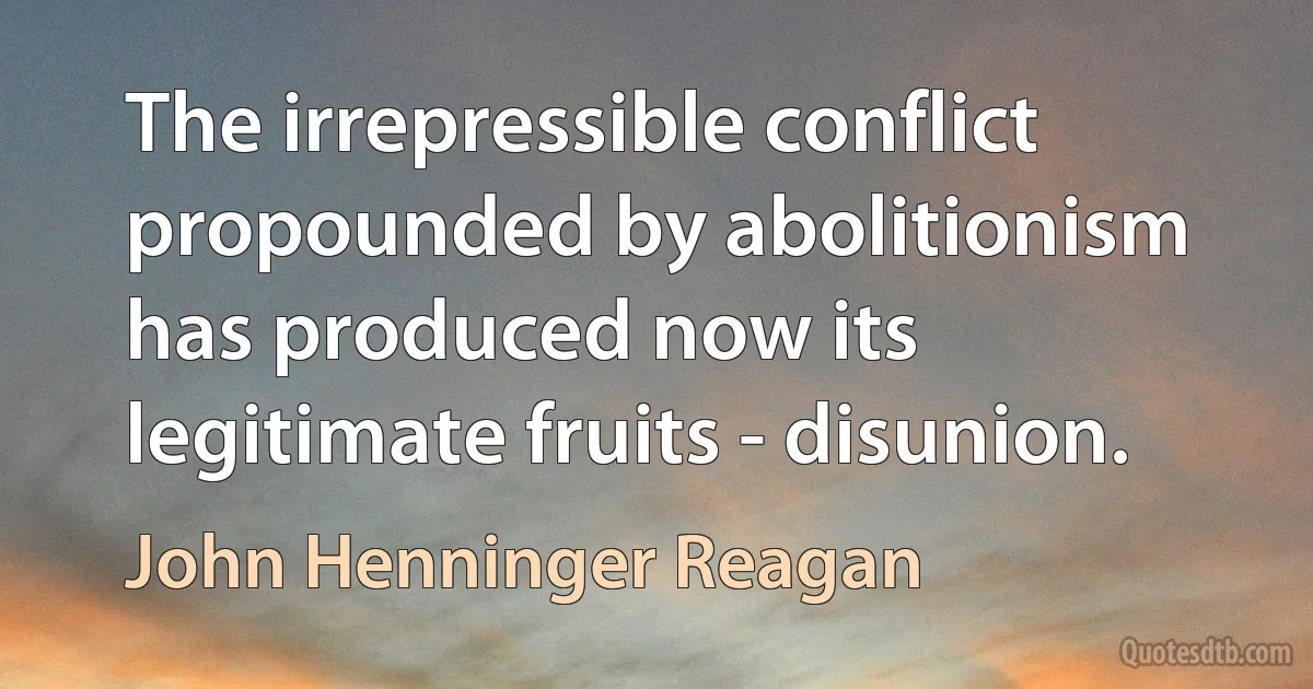 The irrepressible conflict propounded by abolitionism has produced now its legitimate fruits - disunion. (John Henninger Reagan)