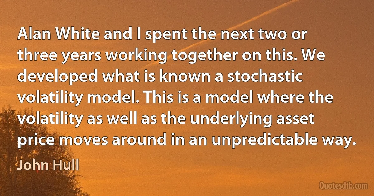 Alan White and I spent the next two or three years working together on this. We developed what is known a stochastic volatility model. This is a model where the volatility as well as the underlying asset price moves around in an unpredictable way. (John Hull)