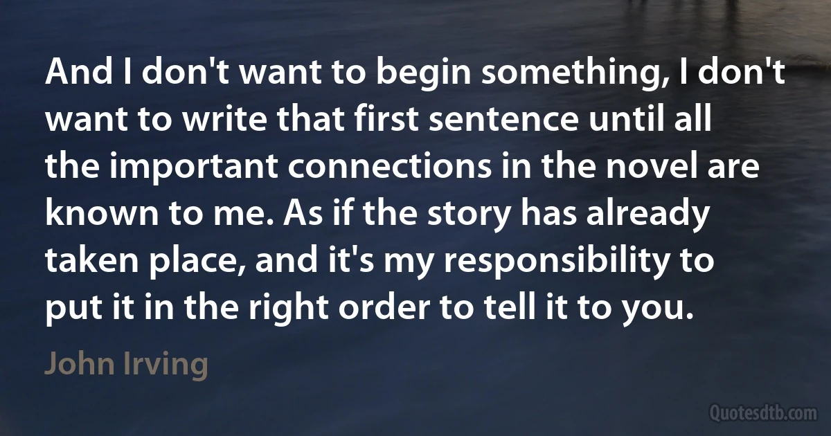 And I don't want to begin something, I don't want to write that first sentence until all the important connections in the novel are known to me. As if the story has already taken place, and it's my responsibility to put it in the right order to tell it to you. (John Irving)