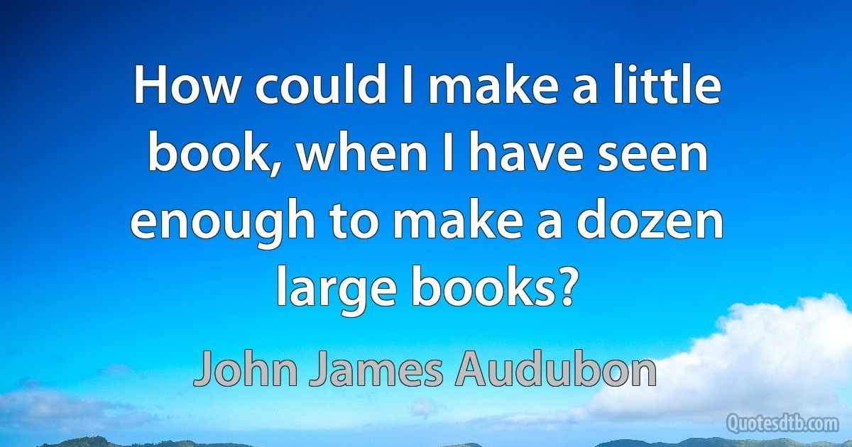 How could I make a little book, when I have seen enough to make a dozen large books? (John James Audubon)