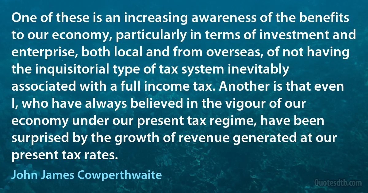 One of these is an increasing awareness of the benefits to our economy, particularly in terms of investment and enterprise, both local and from overseas, of not having the inquisitorial type of tax system inevitably associated with a full income tax. Another is that even I, who have always believed in the vigour of our economy under our present tax regime, have been surprised by the growth of revenue generated at our present tax rates. (John James Cowperthwaite)