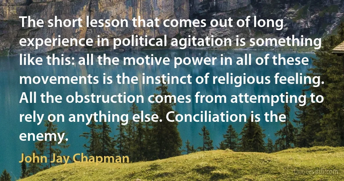 The short lesson that comes out of long experience in political agitation is something like this: all the motive power in all of these movements is the instinct of religious feeling. All the obstruction comes from attempting to rely on anything else. Conciliation is the enemy. (John Jay Chapman)