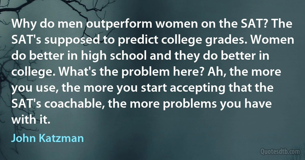 Why do men outperform women on the SAT? The SAT's supposed to predict college grades. Women do better in high school and they do better in college. What's the problem here? Ah, the more you use, the more you start accepting that the SAT's coachable, the more problems you have with it. (John Katzman)