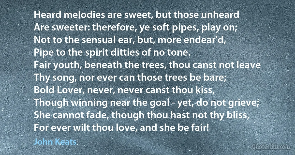 Heard melodies are sweet, but those unheard
Are sweeter: therefore, ye soft pipes, play on;
Not to the sensual ear, but, more endear'd,
Pipe to the spirit ditties of no tone.
Fair youth, beneath the trees, thou canst not leave
Thy song, nor ever can those trees be bare;
Bold Lover, never, never canst thou kiss,
Though winning near the goal - yet, do not grieve;
She cannot fade, though thou hast not thy bliss,
For ever wilt thou love, and she be fair! (John Keats)