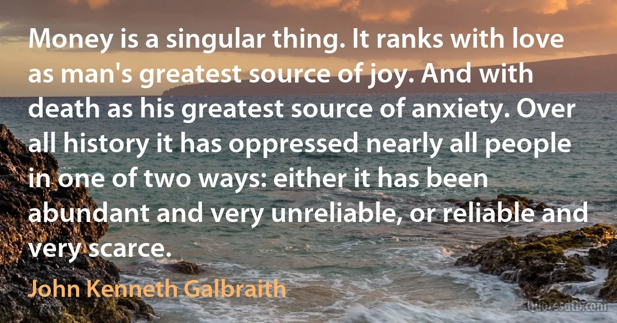 Money is a singular thing. It ranks with love as man's greatest source of joy. And with death as his greatest source of anxiety. Over all history it has oppressed nearly all people in one of two ways: either it has been abundant and very unreliable, or reliable and very scarce. (John Kenneth Galbraith)