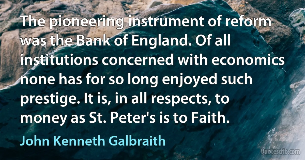 The pioneering instrument of reform was the Bank of England. Of all institutions concerned with economics none has for so long enjoyed such prestige. It is, in all respects, to money as St. Peter's is to Faith. (John Kenneth Galbraith)