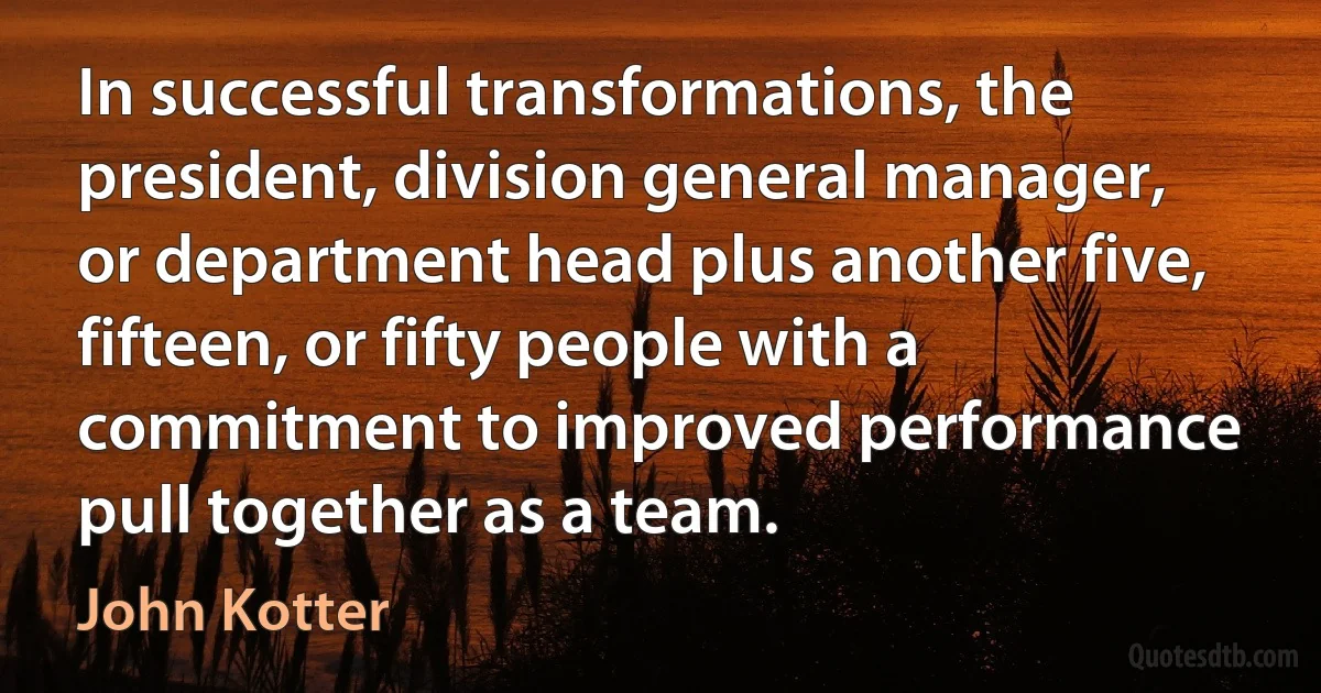 In successful transformations, the president, division general manager, or department head plus another five, fifteen, or fifty people with a commitment to improved performance pull together as a team. (John Kotter)