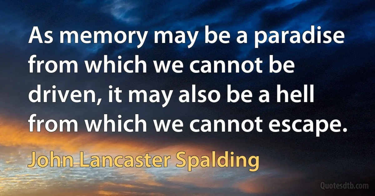 As memory may be a paradise from which we cannot be driven, it may also be a hell from which we cannot escape. (John Lancaster Spalding)