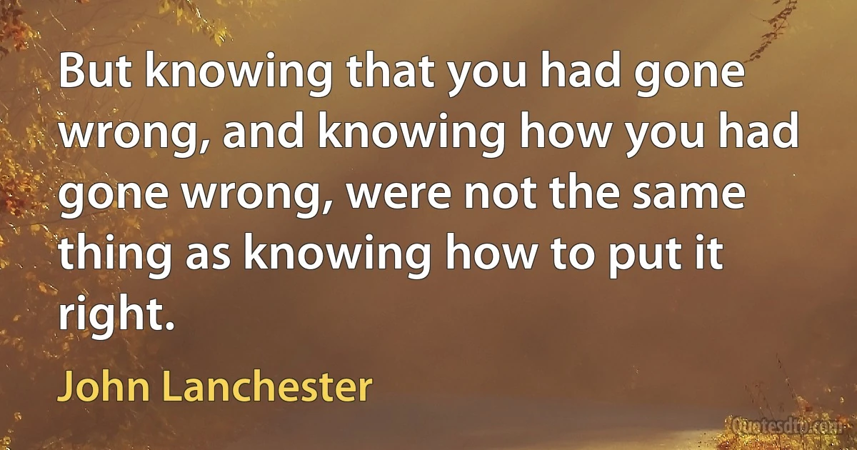 But knowing that you had gone wrong, and knowing how you had gone wrong, were not the same thing as knowing how to put it right. (John Lanchester)