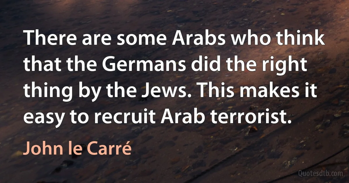 There are some Arabs who think that the Germans did the right thing by the Jews. This makes it easy to recruit Arab terrorist. (John le Carré)