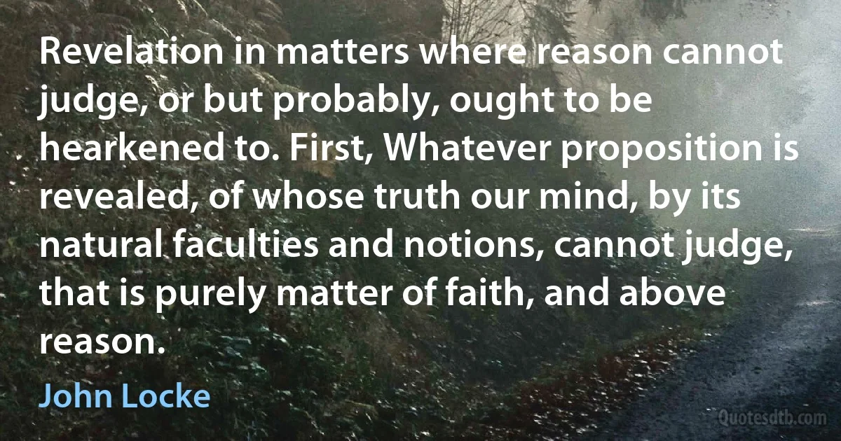 Revelation in matters where reason cannot judge, or but probably, ought to be hearkened to. First, Whatever proposition is revealed, of whose truth our mind, by its natural faculties and notions, cannot judge, that is purely matter of faith, and above reason. (John Locke)