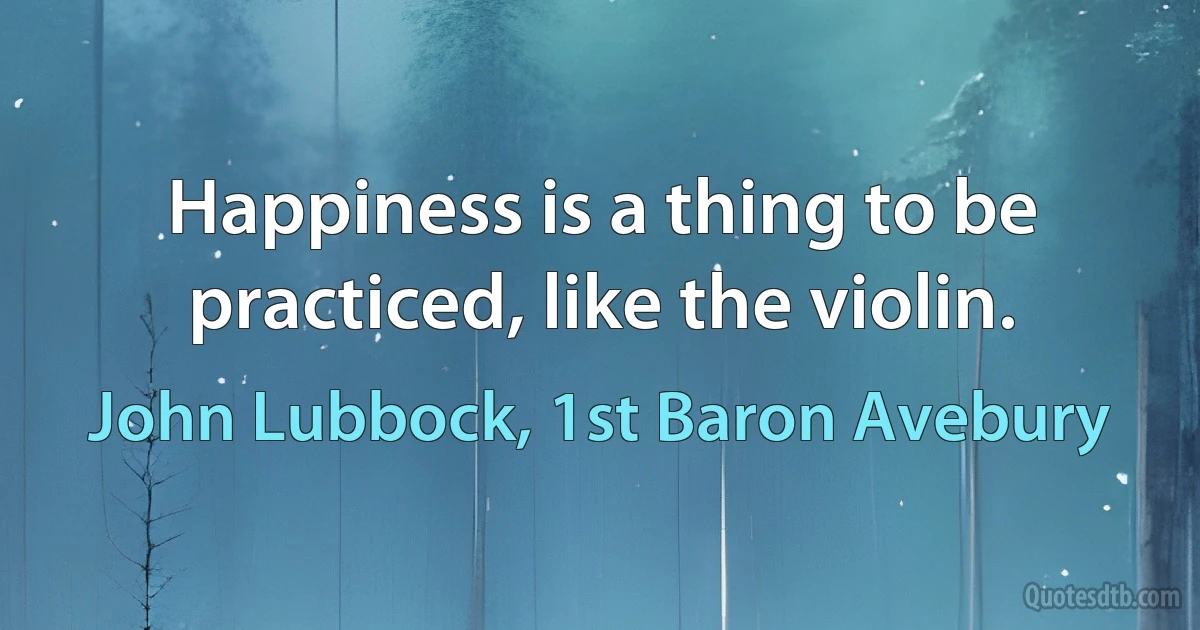 Happiness is a thing to be practiced, like the violin. (John Lubbock, 1st Baron Avebury)