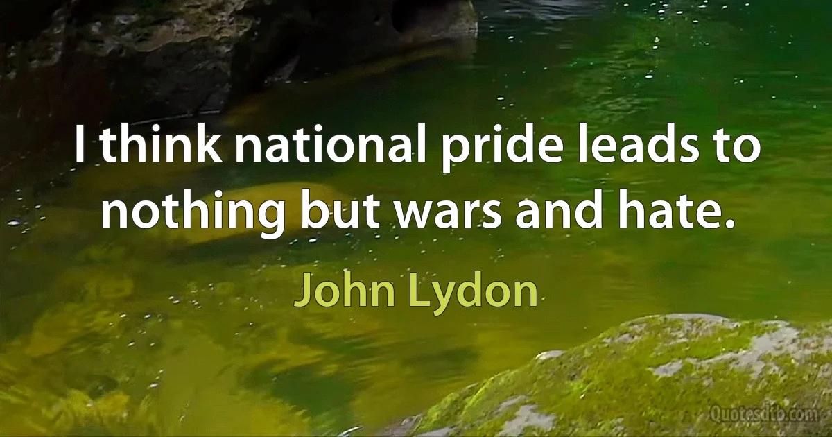 I think national pride leads to nothing but wars and hate. (John Lydon)