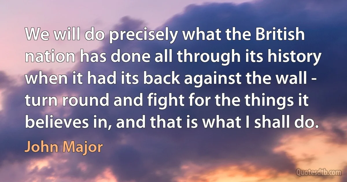 We will do precisely what the British nation has done all through its history when it had its back against the wall - turn round and fight for the things it believes in, and that is what I shall do. (John Major)