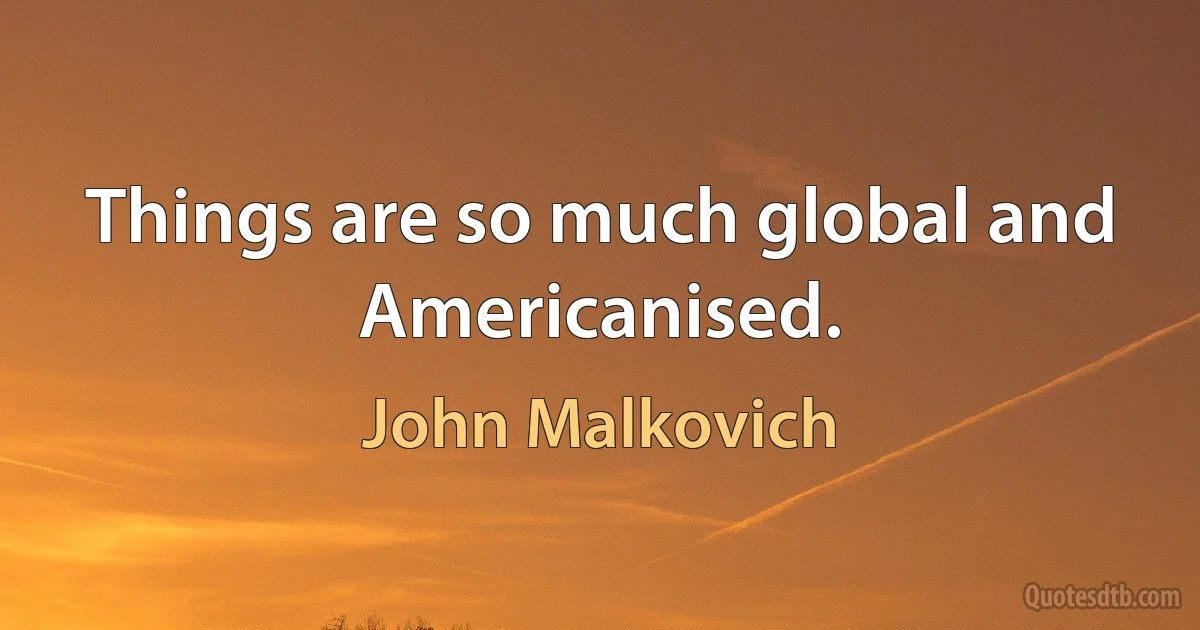 Things are so much global and Americanised. (John Malkovich)