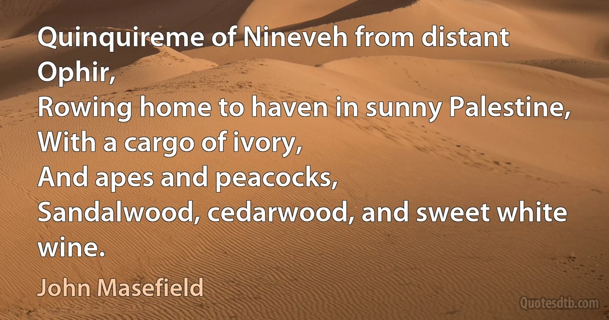 Quinquireme of Nineveh from distant Ophir,
Rowing home to haven in sunny Palestine,
With a cargo of ivory,
And apes and peacocks,
Sandalwood, cedarwood, and sweet white wine. (John Masefield)