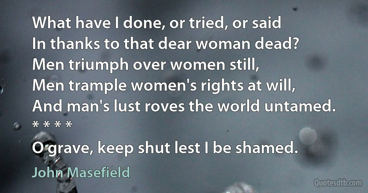 What have I done, or tried, or said
In thanks to that dear woman dead?
Men triumph over women still,
Men trample women's rights at will,
And man's lust roves the world untamed.
* * * *
O grave, keep shut lest I be shamed. (John Masefield)