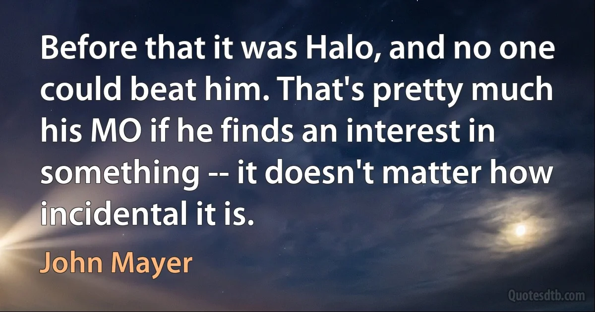 Before that it was Halo, and no one could beat him. That's pretty much his MO if he finds an interest in something -- it doesn't matter how incidental it is. (John Mayer)