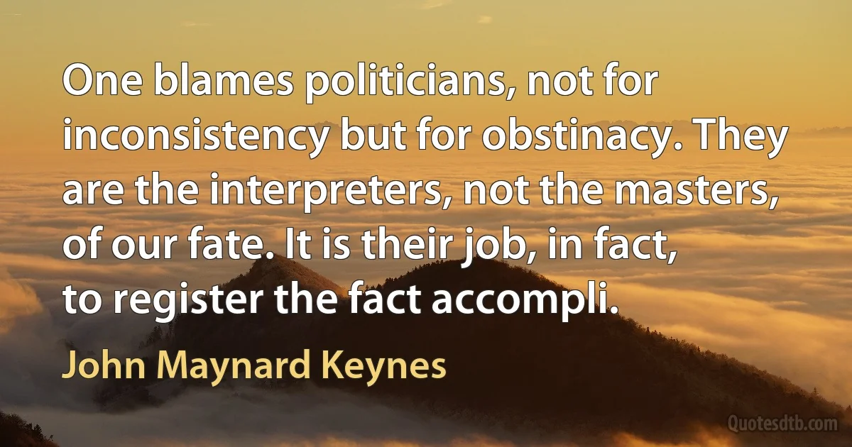 One blames politicians, not for inconsistency but for obstinacy. They are the interpreters, not the masters, of our fate. It is their job, in fact, to register the fact accompli. (John Maynard Keynes)