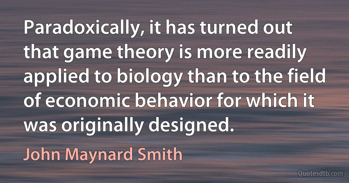 Paradoxically, it has turned out that game theory is more readily applied to biology than to the field of economic behavior for which it was originally designed. (John Maynard Smith)