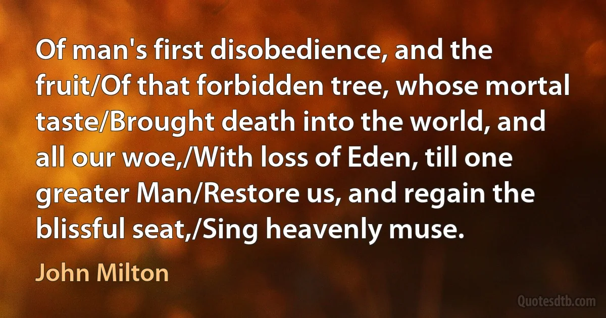 Of man's first disobedience, and the fruit/Of that forbidden tree, whose mortal taste/Brought death into the world, and all our woe,/With loss of Eden, till one greater Man/Restore us, and regain the blissful seat,/Sing heavenly muse. (John Milton)