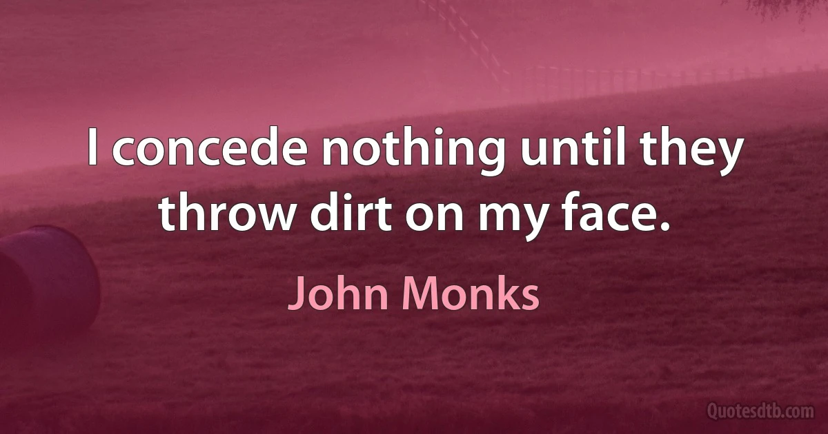 I concede nothing until they throw dirt on my face. (John Monks)