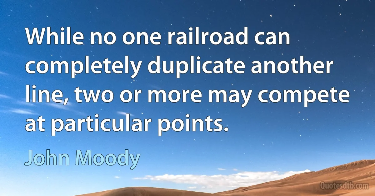 While no one railroad can completely duplicate another line, two or more may compete at particular points. (John Moody)