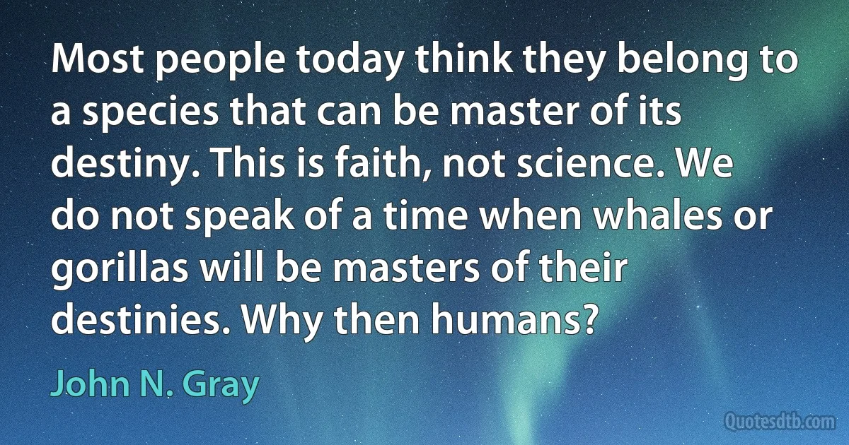 Most people today think they belong to a species that can be master of its destiny. This is faith, not science. We do not speak of a time when whales or gorillas will be masters of their destinies. Why then humans? (John N. Gray)